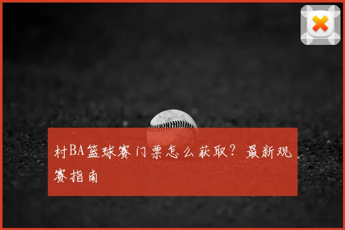 村BA篮球赛门票怎么获取？最新观赛指南