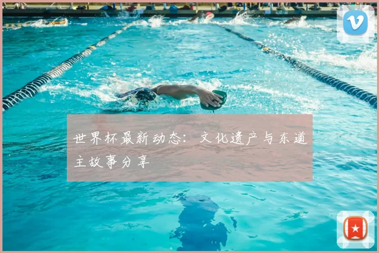 世界杯最新动态:文化遗产与东道主故事分享