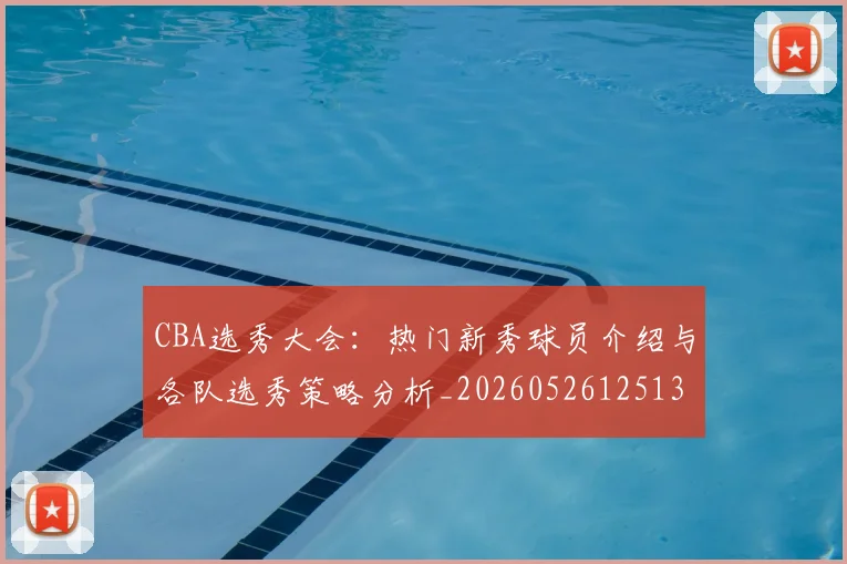 CBA选秀大会：热门新秀球员介绍与各队选秀策略分析_20260526125138_20260606165339